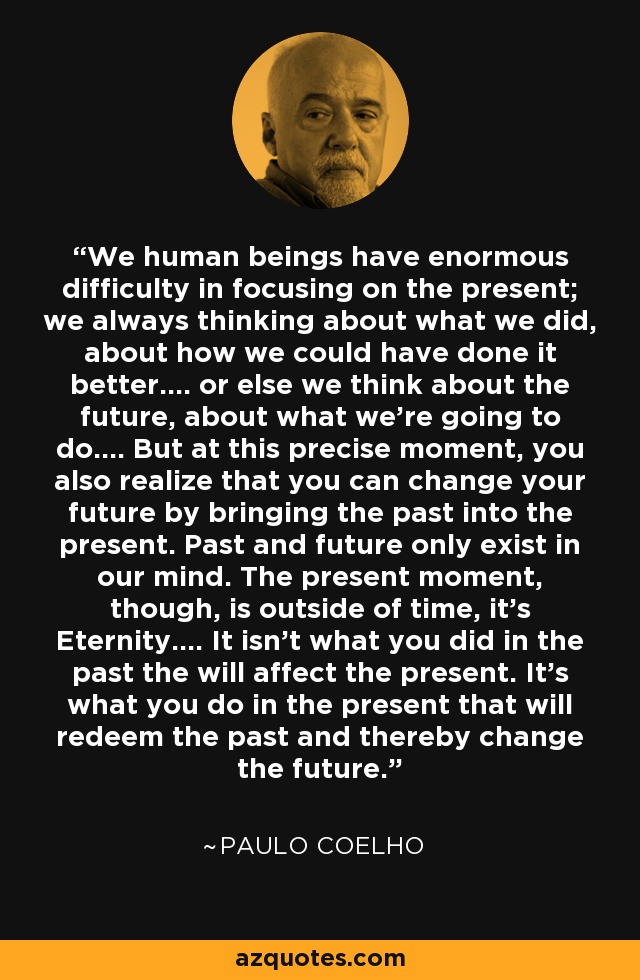 We human beings have enormous difficulty in focusing on the present; we always thinking about what we did, about how we could have done it better.... or else we think about the future, about what we're going to do.... But at this precise moment, you also realize that you can change your future by bringing the past into the present. Past and future only exist in our mind. The present moment, though, is outside of time, it's Eternity.... It isn't what you did in the past the will affect the present. It's what you do in the present that will redeem the past and thereby change the future. - Paulo Coelho