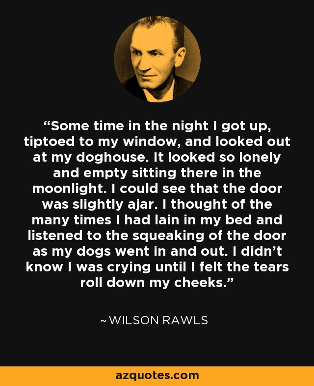 Some time in the night I got up, tiptoed to my window, and looked out at my doghouse. It looked so lonely and empty sitting there in the moonlight. I could see that the door was slightly ajar. I thought of the many times I had lain in my bed and listened to the squeaking of the door as my dogs went in and out. I didn't know I was crying until I felt the tears roll down my cheeks. - Wilson Rawls