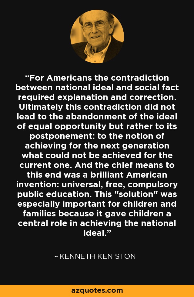 For Americans the contradiction between national ideal and social fact required explanation and correction. Ultimately this contradiction did not lead to the abandonment of the ideal of equal opportunity but rather to its postponement: to the notion of achieving for the next generation what could not be achieved for the current one. And the chief means to this end was a brilliant American invention: universal, free, compulsory public education. This 