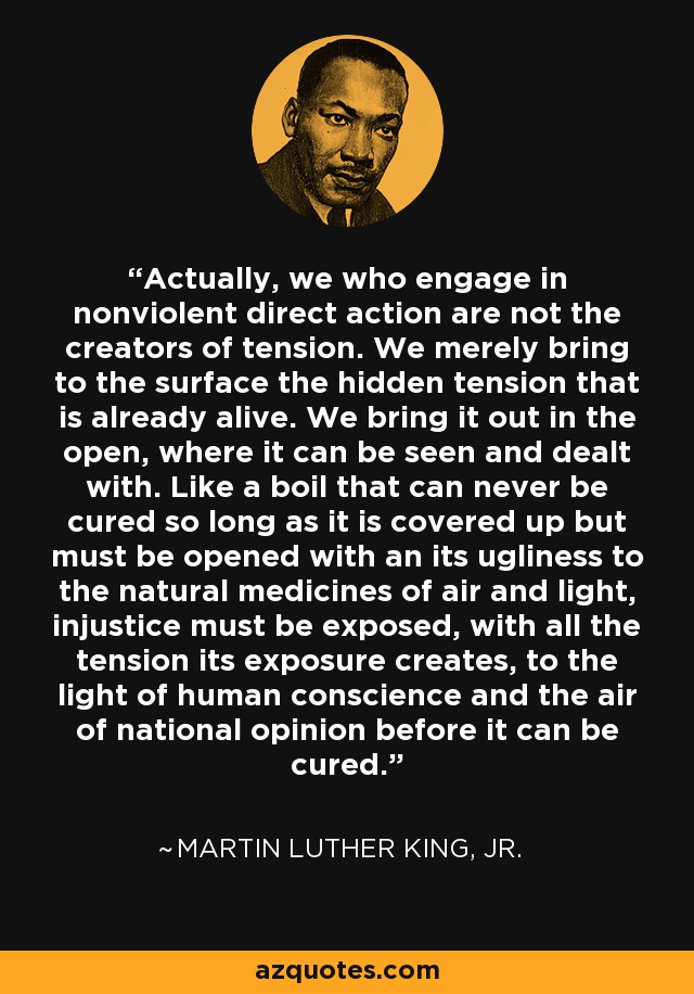 Actually, we who engage in nonviolent direct action are not the creators of tension. We merely bring to the surface the hidden tension that is already alive. We bring it out in the open, where it can be seen and dealt with. Like a boil that can never be cured so long as it is covered up but must be opened with an its ugliness to the natural medicines of air and light, injustice must be exposed, with all the tension its exposure creates, to the light of human conscience and the air of national opinion before it can be cured. - Martin Luther King, Jr.