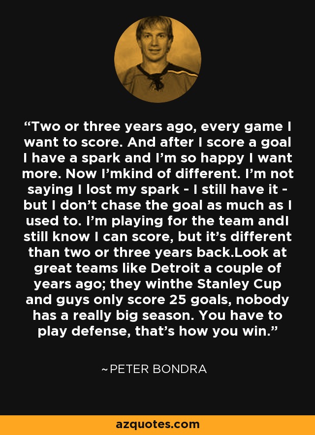 Two or three years ago, every game I want to score. And after I score a goal I have a spark and I'm so happy I want more. Now I'mkind of different. I'm not saying I lost my spark - I still have it - but I don't chase the goal as much as I used to. I'm playing for the team andI still know I can score, but it's different than two or three years back.Look at great teams like Detroit a couple of years ago; they winthe Stanley Cup and guys only score 25 goals, nobody has a really big season. You have to play defense, that's how you win. - Peter Bondra