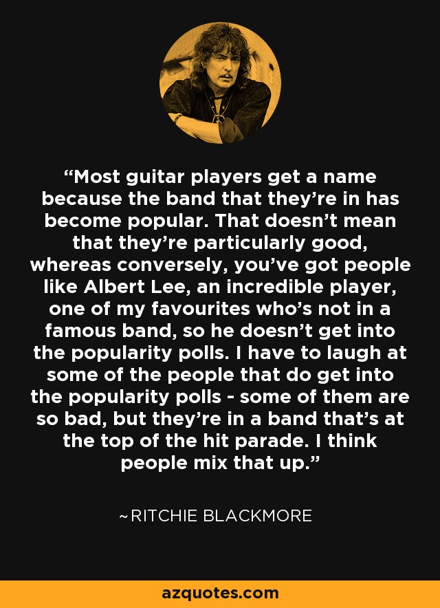 Most guitar players get a name because the band that they're in has become popular. That doesn't mean that they're particularly good, whereas conversely, you've got people like Albert Lee, an incredible player, one of my favourites who's not in a famous band, so he doesn't get into the popularity polls. I have to laugh at some of the people that do get into the popularity polls - some of them are so bad, but they're in a band that's at the top of the hit parade. I think people mix that up. - Ritchie Blackmore