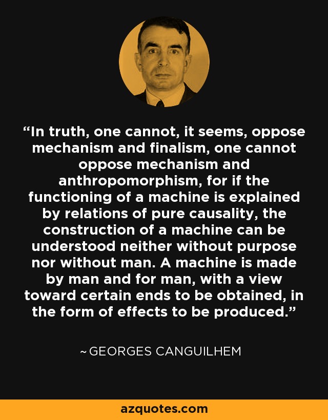 In truth, one cannot, it seems, oppose mechanism and finalism, one cannot oppose mechanism and anthropomorphism, for if the functioning of a machine is explained by relations of pure causality, the construction of a machine can be understood neither without purpose nor without man. A machine is made by man and for man, with a view toward certain ends to be obtained, in the form of effects to be produced. - Georges Canguilhem