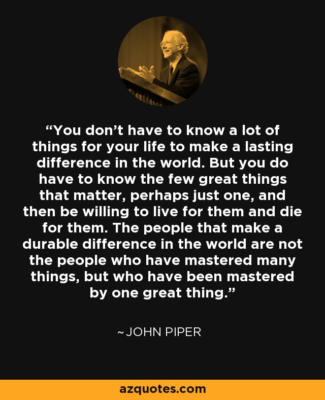 You don’t have to know a lot of things for your life to make a lasting difference in the world. But you do have to know the few great things that matter, perhaps just one, and then be willing to live for them and die for them. The people that make a durable difference in the world are not the people who have mastered many things, but who have been mastered by one great thing. - John Piper