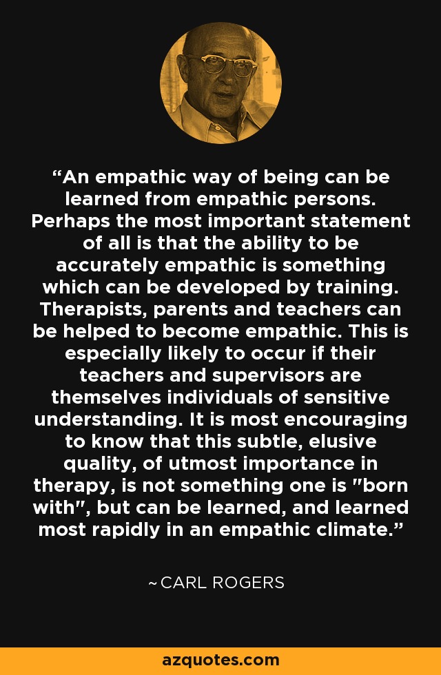An empathic way of being can be learned from empathic persons. Perhaps the most important statement of all is that the ability to be accurately empathic is something which can be developed by training. Therapists, parents and teachers can be helped to become empathic. This is especially likely to occur if their teachers and supervisors are themselves individuals of sensitive understanding. It is most encouraging to know that this subtle, elusive quality, of utmost importance in therapy, is not something one is 