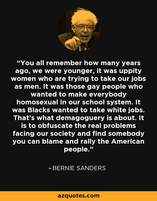 You all remember how many years ago, we were younger, it was uppity women who are trying to take our jobs as men. It was those gay people who wanted to make everybody homosexual in our school system. It was Blacks wanted to take white jobs. That's what demagoguery is about. It is to obfuscate the real problems facing our society and find somebody you can blame and rally the American people. - Bernie Sanders