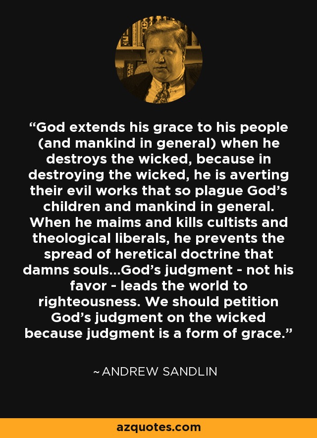 God extends his grace to his people (and mankind in general) when he destroys the wicked, because in destroying the wicked, he is averting their evil works that so plague God's children and mankind in general. When he maims and kills cultists and theological liberals, he prevents the spread of heretical doctrine that damns souls...God's judgment - not his favor - leads the world to righteousness. We should petition God's judgment on the wicked because judgment is a form of grace. - Andrew Sandlin