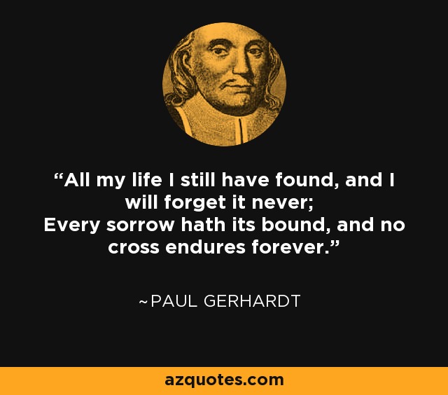 All my life I still have found, and I will forget it never; Every sorrow hath its bound, and no cross endures forever. - Paul Gerhardt