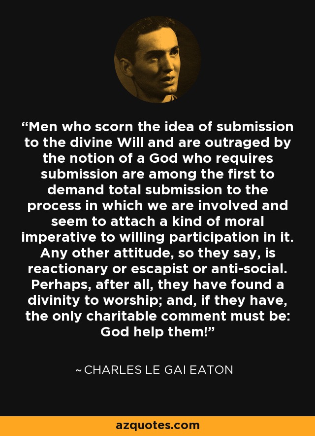 Men who scorn the idea of submission to the divine Will and are outraged by the notion of a God who requires submission are among the first to demand total submission to the process in which we are involved and seem to attach a kind of moral imperative to willing participation in it. Any other attitude, so they say, is reactionary or escapist or anti-social. Perhaps, after all, they have found a divinity to worship; and, if they have, the only charitable comment must be: God help them! - Charles le Gai Eaton