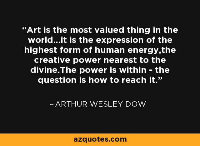 Art is the most valued thing in the world...it is the expression of the highest form of human energy,the creative power nearest to the divine.The power is within - the question is how to reach it. - Arthur Wesley Dow