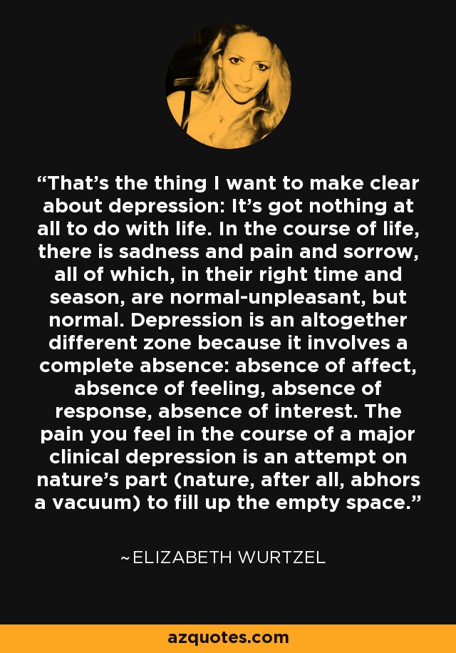 That's the thing I want to make clear about depression: It's got nothing at all to do with life. In the course of life, there is sadness and pain and sorrow, all of which, in their right time and season, are normal-unpleasant, but normal. Depression is an altogether different zone because it involves a complete absence: absence of affect, absence of feeling, absence of response, absence of interest. The pain you feel in the course of a major clinical depression is an attempt on nature's part (nature, after all, abhors a vacuum) to fill up the empty space. - Elizabeth Wurtzel