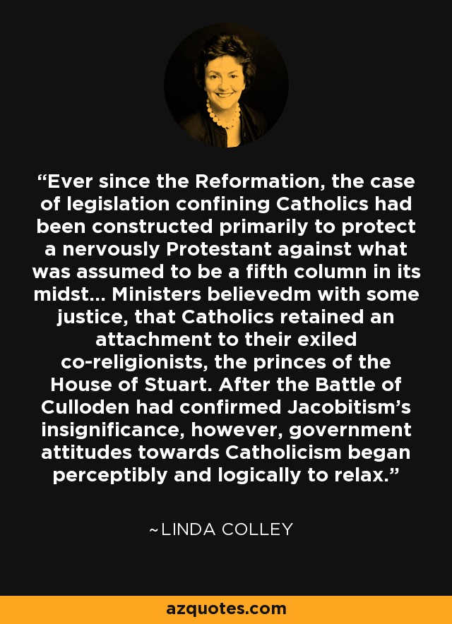 Ever since the Reformation, the case of legislation confining Catholics had been constructed primarily to protect a nervously Protestant against what was assumed to be a fifth column in its midst... Ministers believedm with some justice, that Catholics retained an attachment to their exiled co-religionists, the princes of the House of Stuart. After the Battle of Culloden had confirmed Jacobitism's insignificance, however, government attitudes towards Catholicism began perceptibly and logically to relax. - Linda Colley