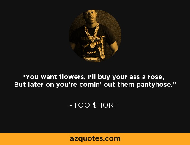 You want flowers, I'll buy your ass a rose, But later on you're comin' out them pantyhose. - Too $hort