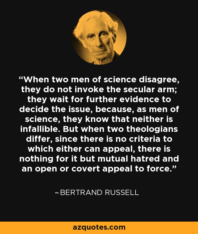 When two men of science disagree, they do not invoke the secular arm; they wait for further evidence to decide the issue, because, as men of science, they know that neither is infallible. But when two theologians differ, since there is no criteria to which either can appeal, there is nothing for it but mutual hatred and an open or covert appeal to force. - Bertrand Russell