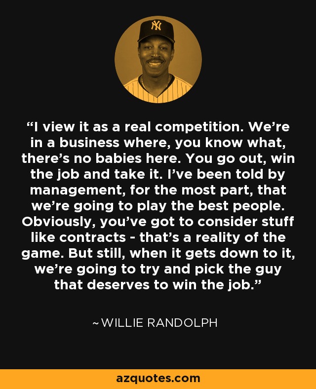 I view it as a real competition. We're in a business where, you know what, there's no babies here. You go out, win the job and take it. I've been told by management, for the most part, that we're going to play the best people. Obviously, you've got to consider stuff like contracts - that's a reality of the game. But still, when it gets down to it, we're going to try and pick the guy that deserves to win the job. - Willie Randolph