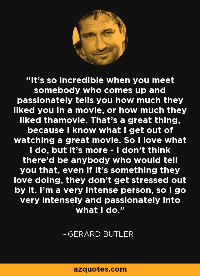 It's so incredible when you meet somebody who comes up and passionately tells you how much they liked you in a movie, or how much they liked thamovie. That's a great thing, because I know what I get out of watching a great movie. So I love what I do, but it's more - I don't think there'd be anybody who would tell you that, even if it's something they love doing, they don't get stressed out by it. I'm a very intense person, so I go very intensely and passionately into what I do. - Gerard Butler