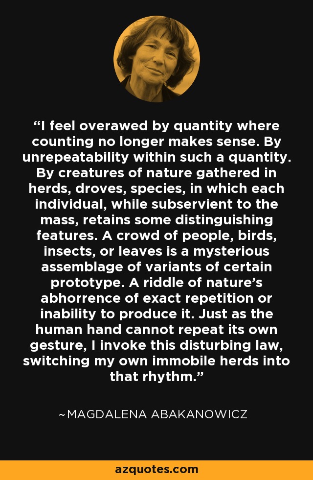 I feel overawed by quantity where counting no longer makes sense. By unrepeatability within such a quantity. By creatures of nature gathered in herds, droves, species, in which each individual, while subservient to the mass, retains some distinguishing features. A crowd of people, birds, insects, or leaves is a mysterious assemblage of variants of certain prototype. A riddle of nature's abhorrence of exact repetition or inability to produce it. Just as the human hand cannot repeat its own gesture, I invoke this disturbing law, switching my own immobile herds into that rhythm. - Magdalena Abakanowicz