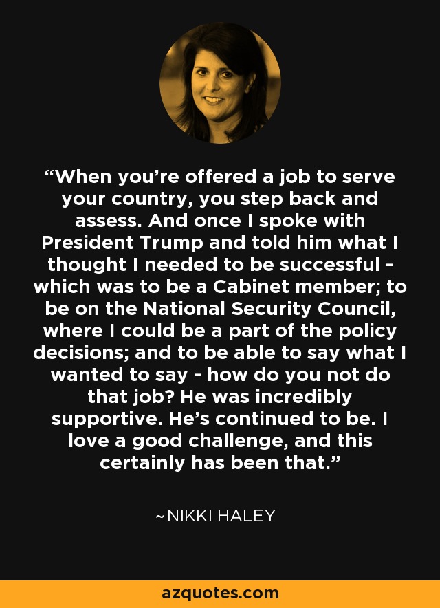 When you're offered a job to serve your country, you step back and assess. And once I spoke with President Trump and told him what I thought I needed to be successful - which was to be a Cabinet member; to be on the National Security Council, where I could be a part of the policy decisions; and to be able to say what I wanted to say - how do you not do that job? He was incredibly supportive. He's continued to be. I love a good challenge, and this certainly has been that. - Nikki Haley