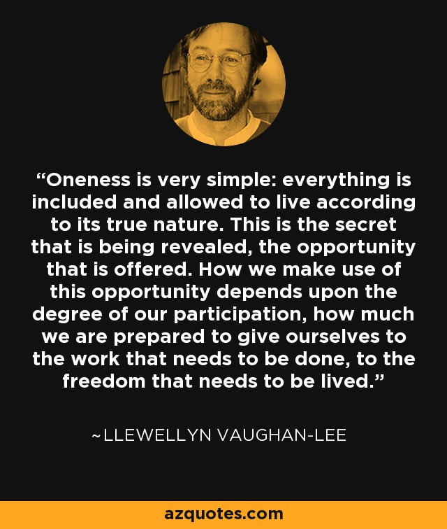 Oneness is very simple: everything is included and allowed to live according to its true nature. This is the secret that is being revealed, the opportunity that is offered. How we make use of this opportunity depends upon the degree of our participation, how much we are prepared to give ourselves to the work that needs to be done, to the freedom that needs to be lived. - Llewellyn Vaughan-Lee