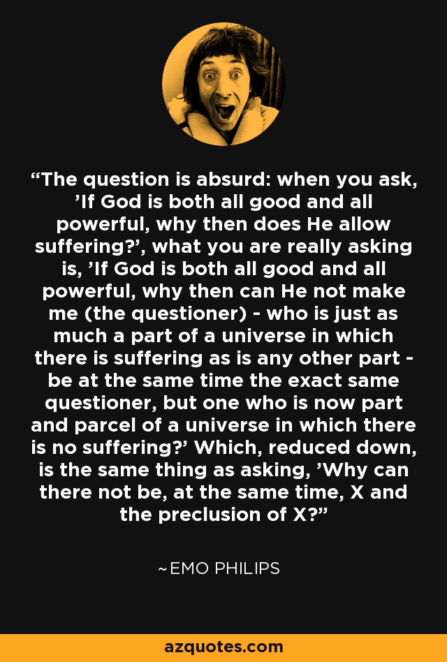 The question is absurd: when you ask, 'If God is both all good and all powerful, why then does He allow suffering?', what you are really asking is, 'If God is both all good and all powerful, why then can He not make me (the questioner) - who is just as much a part of a universe in which there is suffering as is any other part - be at the same time the exact same questioner, but one who is now part and parcel of a universe in which there is no suffering?' Which, reduced down, is the same thing as asking, 'Why can there not be, at the same time, X and the preclusion of X?' - Emo Philips