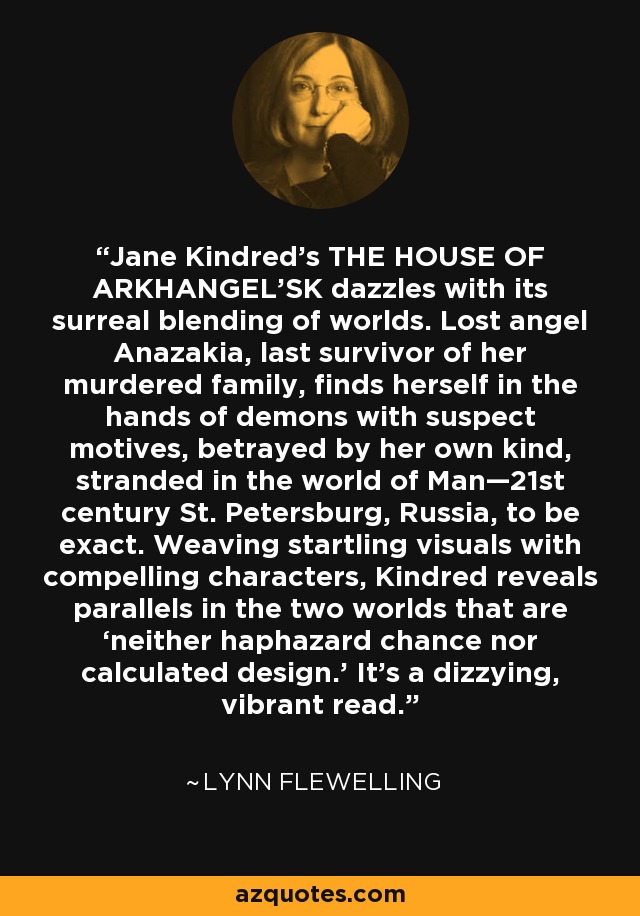 Jane Kindred’s THE HOUSE OF ARKHANGEL'SK dazzles with its surreal blending of worlds. Lost angel Anazakia, last survivor of her murdered family, finds herself in the hands of demons with suspect motives, betrayed by her own kind, stranded in the world of Man—21st century St. Petersburg, Russia, to be exact. Weaving startling visuals with compelling characters, Kindred reveals parallels in the two worlds that are ‘neither haphazard chance nor calculated design.’ It’s a dizzying, vibrant read. - Lynn Flewelling