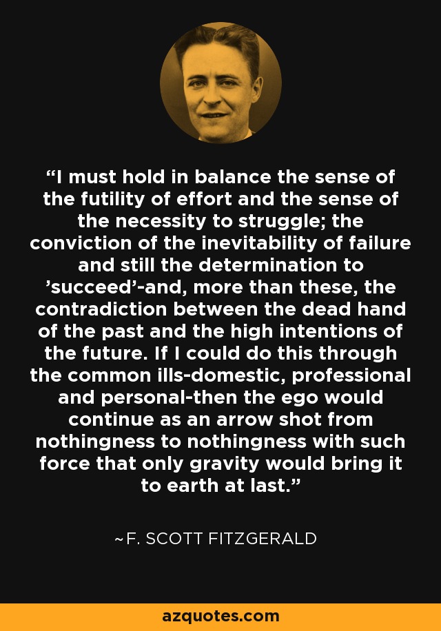 I must hold in balance the sense of the futility of effort and the sense of the necessity to struggle; the conviction of the inevitability of failure and still the determination to 'succeed'-and, more than these, the contradiction between the dead hand of the past and the high intentions of the future. If I could do this through the common ills-domestic, professional and personal-then the ego would continue as an arrow shot from nothingness to nothingness with such force that only gravity would bring it to earth at last. - F. Scott Fitzgerald