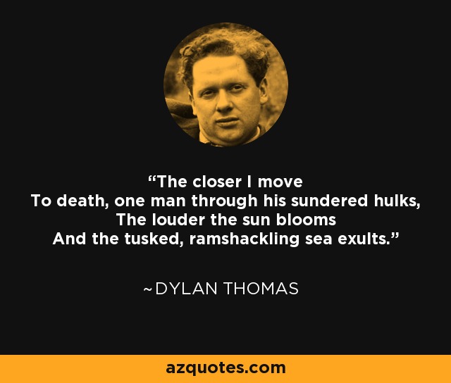 The closer I move To death, one man through his sundered hulks, The louder the sun blooms And the tusked, ramshackling sea exults. - Dylan Thomas