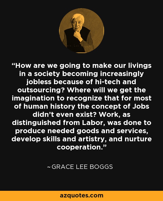 How are we going to make our livings in a society becoming increasingly jobless because of hi-tech and outsourcing? Where will we get the imagination to recognize that for most of human history the concept of Jobs didn't even exist? Work, as distinguished from Labor, was done to produce needed goods and services, develop skills and artistry, and nurture cooperation. - Grace Lee Boggs