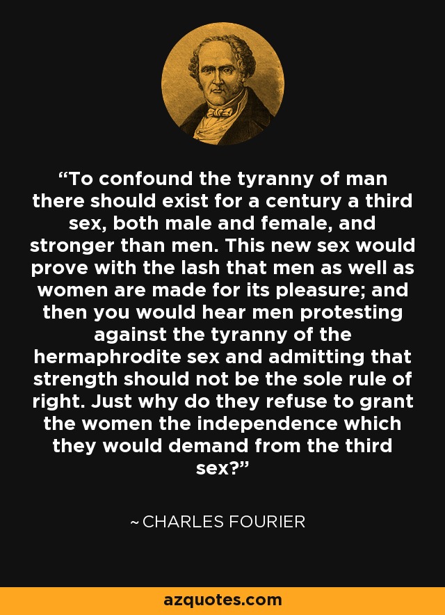 To confound the tyranny of man there should exist for a century a third sex, both male and female, and stronger than men. This new sex would prove with the lash that men as well as women are made for its pleasure; and then you would hear men protesting against the tyranny of the hermaphrodite sex and admitting that strength should not be the sole rule of right. Just why do they refuse to grant the women the independence which they would demand from the third sex? - Charles Fourier