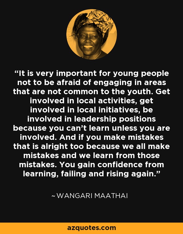 It is very important for young people not to be afraid of engaging in areas that are not common to the youth. Get involved in local activities, get involved in local initiatives, be involved in leadership positions because you can’t learn unless you are involved. And if you make mistakes that is alright too because we all make mistakes and we learn from those mistakes. You gain confidence from learning, failing and rising again. - Wangari Maathai