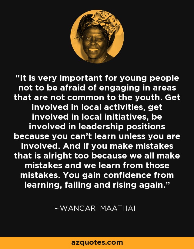 It is very important for young people not to be afraid of engaging in areas that are not common to the youth. Get involved in local activities, get involved in local initiatives, be involved in leadership positions because you can’t learn unless you are involved. And if you make mistakes that is alright too because we all make mistakes and we learn from those mistakes. You gain confidence from learning, failing and rising again. - Wangari Maathai
