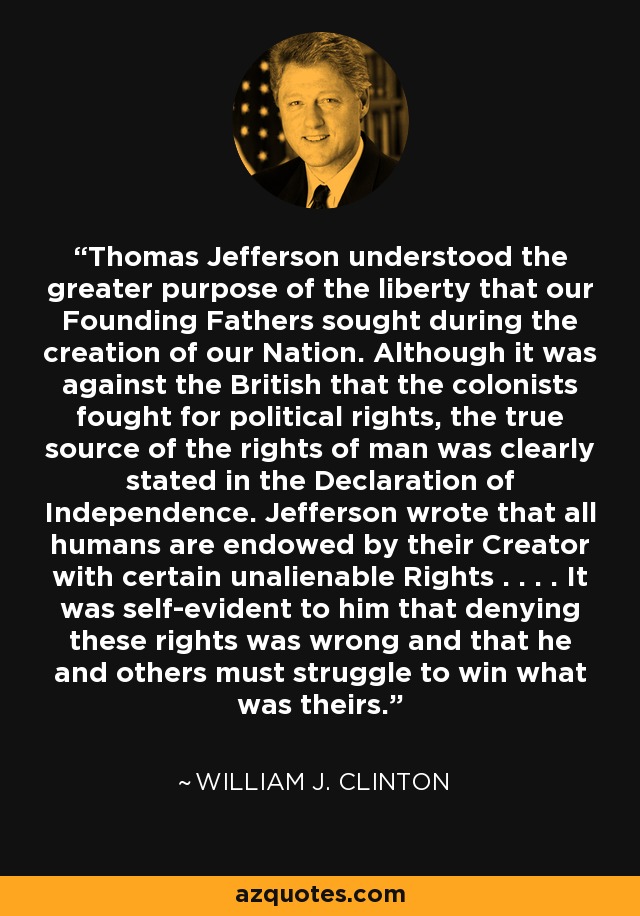 Thomas Jefferson understood the greater purpose of the liberty that our Founding Fathers sought during the creation of our Nation. Although it was against the British that the colonists fought for political rights, the true source of the rights of man was clearly stated in the Declaration of Independence. Jefferson wrote that all humans are endowed by their Creator with certain unalienable Rights . . . . It was self-evident to him that denying these rights was wrong and that he and others must struggle to win what was theirs. - William J. Clinton