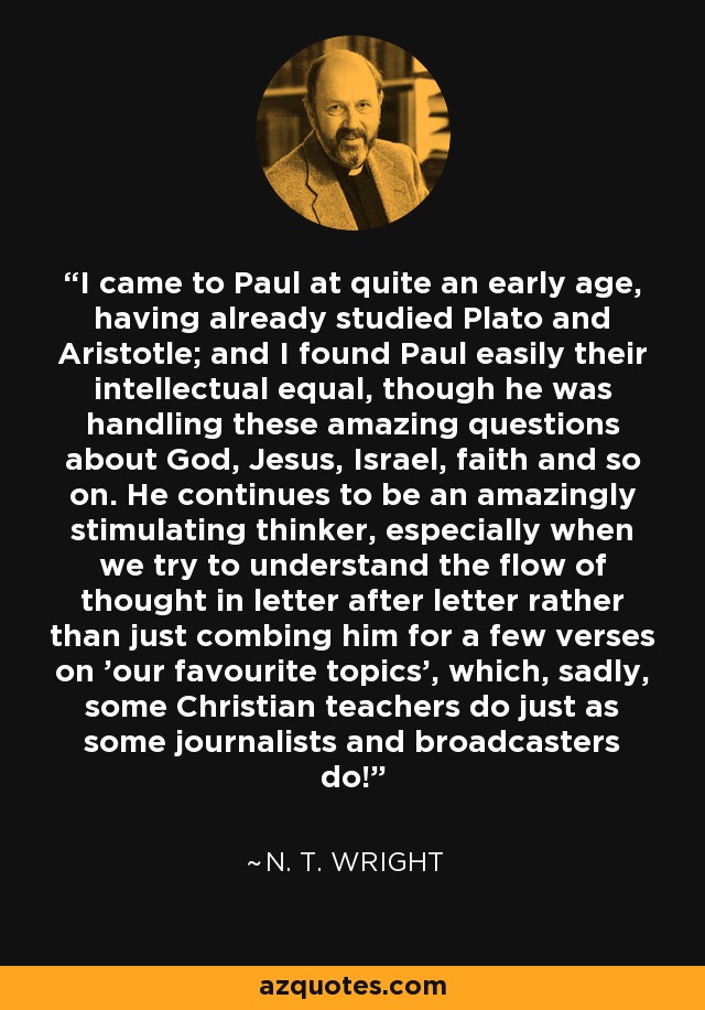 I came to Paul at quite an early age, having already studied Plato and Aristotle; and I found Paul easily their intellectual equal, though he was handling these amazing questions about God, Jesus, Israel, faith and so on. He continues to be an amazingly stimulating thinker, especially when we try to understand the flow of thought in letter after letter rather than just combing him for a few verses on 'our favourite topics', which, sadly, some Christian teachers do just as some journalists and broadcasters do! - N. T. Wright