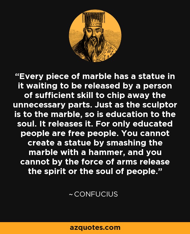 Every piece of marble has a statue in it waiting to be released by a person of sufficient skill to chip away the unnecessary parts. Just as the sculptor is to the marble, so is education to the soul. It releases it. For only educated people are free people. You cannot create a statue by smashing the marble with a hammer, and you cannot by the force of arms release the spirit or the soul of people. - Confucius