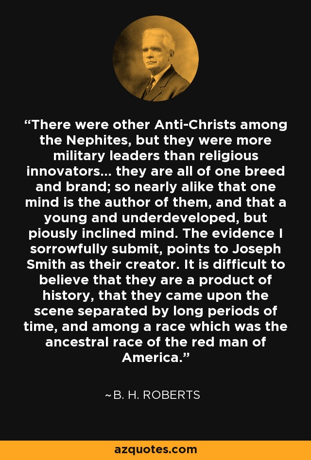 There were other Anti-Christs among the Nephites, but they were more military leaders than religious innovators... they are all of one breed and brand; so nearly alike that one mind is the author of them, and that a young and underdeveloped, but piously inclined mind. The evidence I sorrowfully submit, points to Joseph Smith as their creator. It is difficult to believe that they are a product of history, that they came upon the scene separated by long periods of time, and among a race which was the ancestral race of the red man of America. - B. H. Roberts