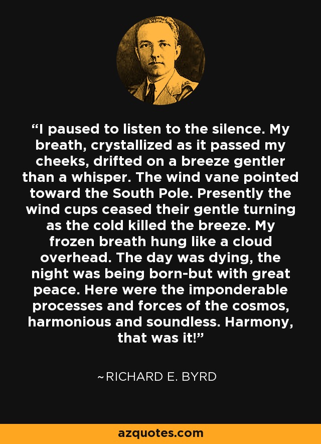 I paused to listen to the silence. My breath, crystallized as it passed my cheeks, drifted on a breeze gentler than a whisper. The wind vane pointed toward the South Pole. Presently the wind cups ceased their gentle turning as the cold killed the breeze. My frozen breath hung like a cloud overhead. The day was dying, the night was being born-but with great peace. Here were the imponderable processes and forces of the cosmos, harmonious and soundless. Harmony, that was it! - Richard E. Byrd