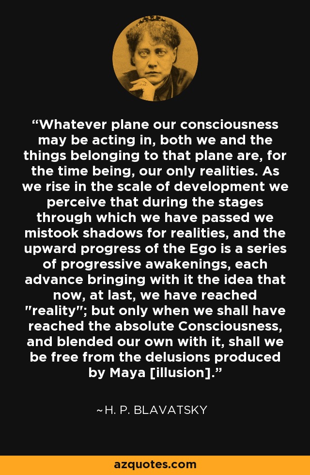 Whatever plane our consciousness may be acting in, both we and the things belonging to that plane are, for the time being, our only realities. As we rise in the scale of development we perceive that during the stages through which we have passed we mistook shadows for realities, and the upward progress of the Ego is a series of progressive awakenings, each advance bringing with it the idea that now, at last, we have reached 