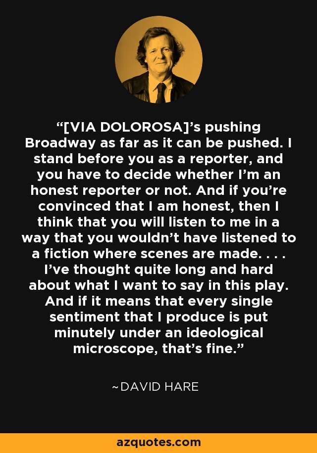 [VIA DOLOROSA]'s pushing Broadway as far as it can be pushed. I stand before you as a reporter, and you have to decide whether I'm an honest reporter or not. And if you're convinced that I am honest, then I think that you will listen to me in a way that you wouldn't have listened to a fiction where scenes are made. . . . I've thought quite long and hard about what I want to say in this play. And if it means that every single sentiment that I produce is put minutely under an ideological microscope, that's fine. - David Hare