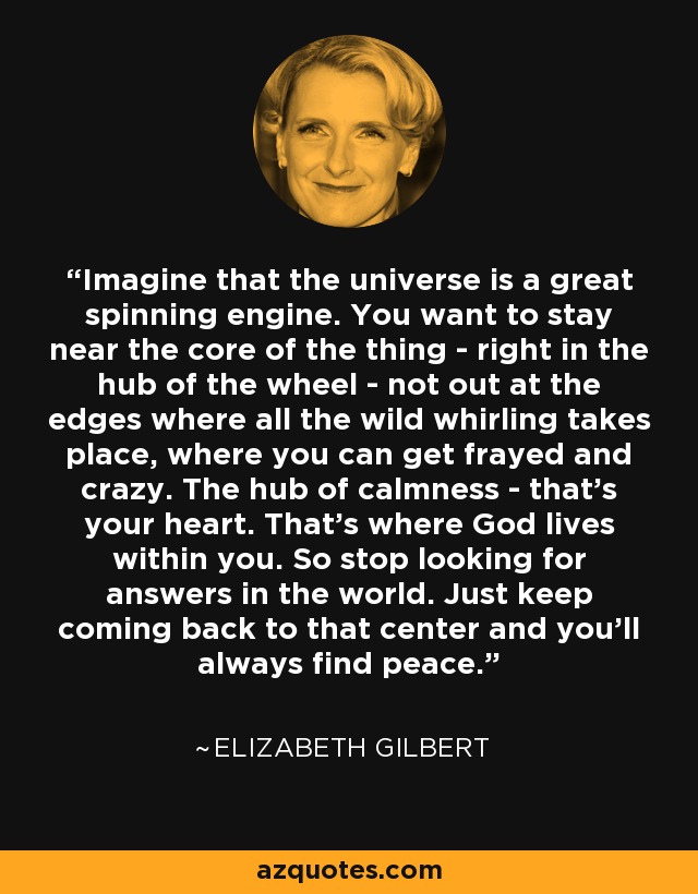 Imagine that the universe is a great spinning engine. You want to stay near the core of the thing - right in the hub of the wheel - not out at the edges where all the wild whirling takes place, where you can get frayed and crazy. The hub of calmness - that's your heart. That's where God lives within you. So stop looking for answers in the world. Just keep coming back to that center and you'll always find peace. - Elizabeth Gilbert