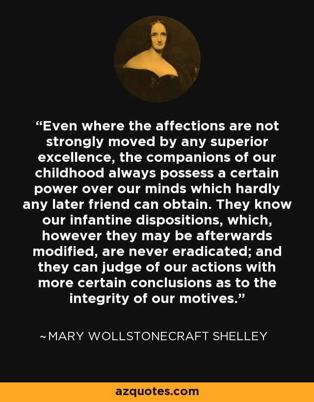 Even where the affections are not strongly moved by any superior excellence, the companions of our childhood always possess a certain power over our minds which hardly any later friend can obtain. They know our infantine dispositions, which, however they may be afterwards modified, are never eradicated; and they can judge of our actions with more certain conclusions as to the integrity of our motives. - Mary Wollstonecraft Shelley