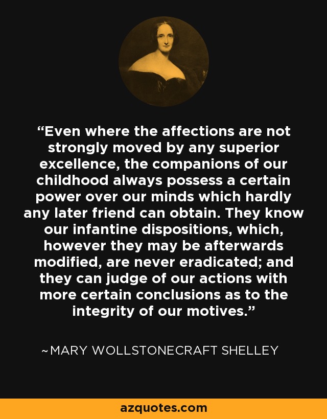 Even where the affections are not strongly moved by any superior excellence, the companions of our childhood always possess a certain power over our minds which hardly any later friend can obtain. They know our infantine dispositions, which, however they may be afterwards modified, are never eradicated; and they can judge of our actions with more certain conclusions as to the integrity of our motives. - Mary Wollstonecraft Shelley