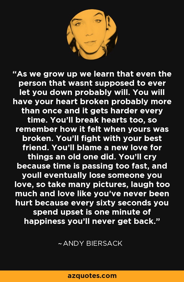 As we grow up we learn that even the person that wasnt supposed to ever let you down probably will. You will have your heart broken probably more than once and it gets harder every time. You'll break hearts too, so remember how it felt when yours was broken. You'll fight with your best friend. You'll blame a new love for things an old one did. You'll cry because time is passing too fast, and youll eventually lose someone you love, so take many pictures, laugh too much and love like you've never been hurt because every sixty seconds you spend upset is one minute of happiness you'll never get back. - Andy Biersack