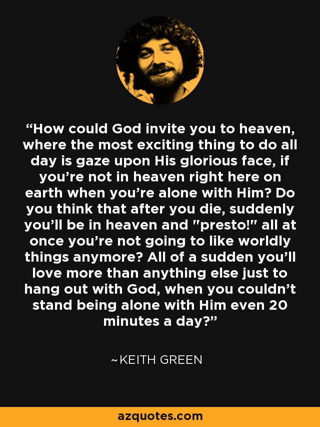 How could God invite you to heaven, where the most exciting thing to do all day is gaze upon His glorious face, if you're not in heaven right here on earth when you're alone with Him? Do you think that after you die, suddenly you'll be in heaven and 