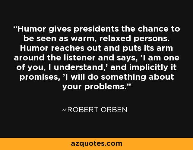 Humor gives presidents the chance to be seen as warm, relaxed persons. Humor reaches out and puts its arm around the listener and says, 'I am one of you, I understand,' and implicitly it promises, 'I will do something about your problems.' - Robert Orben