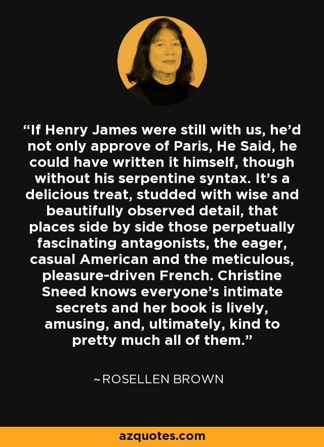 If Henry James were still with us, he'd not only approve of Paris, He Said, he could have written it himself, though without his serpentine syntax. It's a delicious treat, studded with wise and beautifully observed detail, that places side by side those perpetually fascinating antagonists, the eager, casual American and the meticulous, pleasure-driven French. Christine Sneed knows everyone's intimate secrets and her book is lively, amusing, and, ultimately, kind to pretty much all of them. - Rosellen Brown