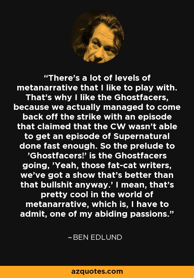 There's a lot of levels of metanarrative that I like to play with. That's why I like the Ghostfacers, because we actually managed to come back off the strike with an episode that claimed that the CW wasn't able to get an episode of Supernatural done fast enough. So the prelude to 'Ghostfacers!' is the Ghostfacers going, 'Yeah, those fat-cat writers, we've got a show that's better than that bullshit anyway.' I mean, that's pretty cool in the world of metanarrative, which is, I have to admit, one of my abiding passions. - Ben Edlund