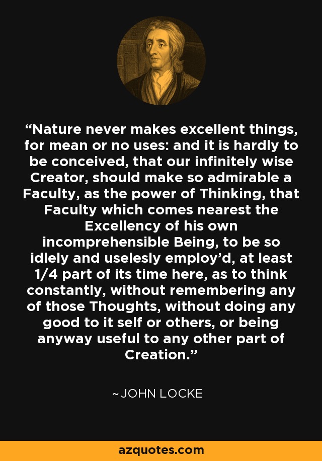 Nature never makes excellent things, for mean or no uses: and it is hardly to be conceived, that our infinitely wise Creator, should make so admirable a Faculty, as the power of Thinking, that Faculty which comes nearest the Excellency of his own incomprehensible Being, to be so idlely and uselesly employ'd, at least 1/4 part of its time here, as to think constantly, without remembering any of those Thoughts, without doing any good to it self or others, or being anyway useful to any other part of Creation. - John Locke