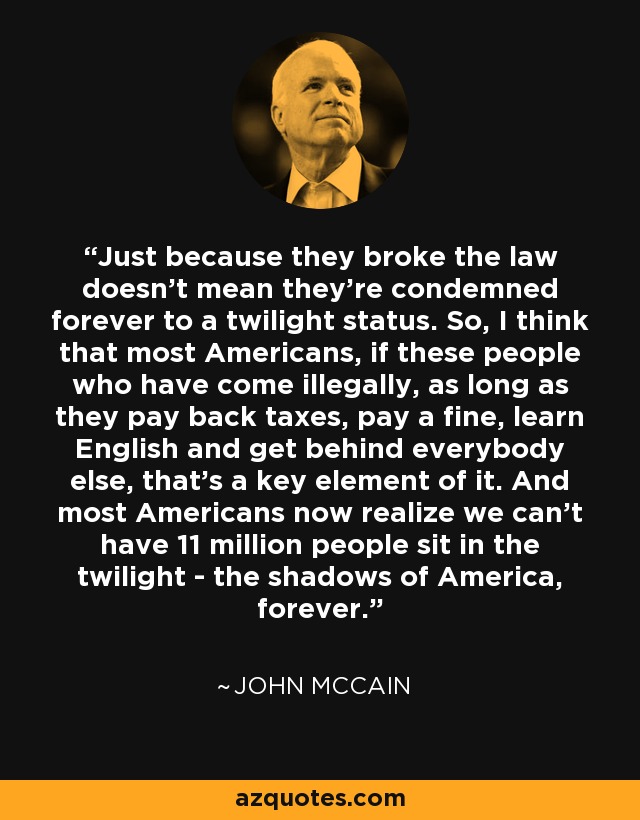 Just because they broke the law doesn't mean they're condemned forever to a twilight status. So, I think that most Americans, if these people who have come illegally, as long as they pay back taxes, pay a fine, learn English and get behind everybody else, that's a key element of it. And most Americans now realize we can't have 11 million people sit in the twilight - the shadows of America, forever. - John McCain