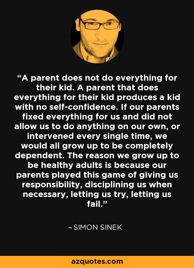 A parent does not do everything for their kid. A parent that does everything for their kid produces a kid with no self-confidence. If our parents fixed everything for us and did not allow us to do anything on our own, or intervened every single time, we would all grow up to be completely dependent. The reason we grow up to be healthy adults is because our parents played this game of giving us responsibility, disciplining us when necessary, letting us try, letting us fail. - Simon Sinek