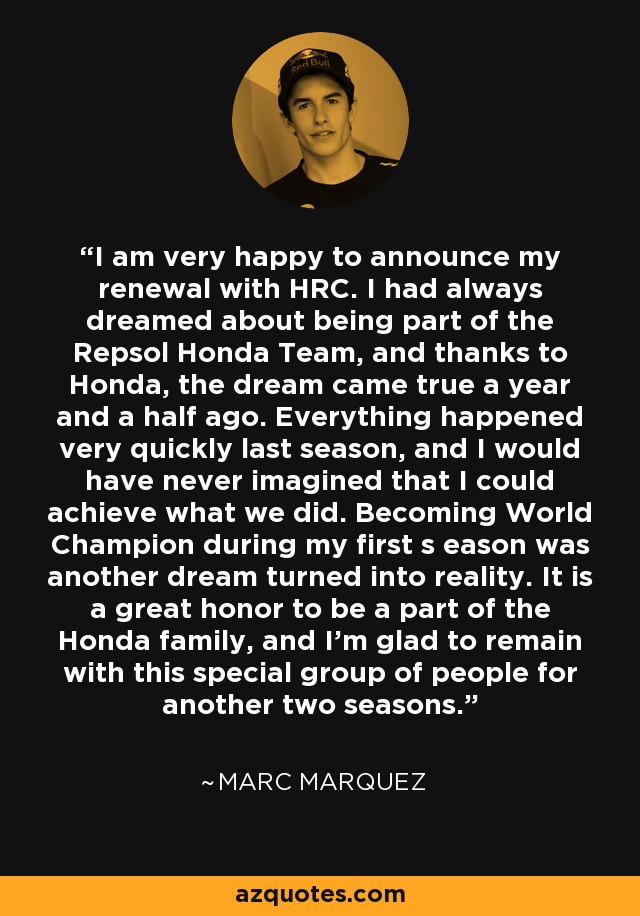 I am very happy to announce my renewal with HRC. I had always dreamed about being part of the Repsol Honda Team, and thanks to Honda, the dream came true a year and a half ago. Everything happened very quickly last season, and I would have never imagined that I could achieve what we did. Becoming World Champion during my first s eason was another dream turned into reality. It is a great honor to be a part of the Honda family, and I'm glad to remain with this special group of people for another two seasons. - Marc Marquez